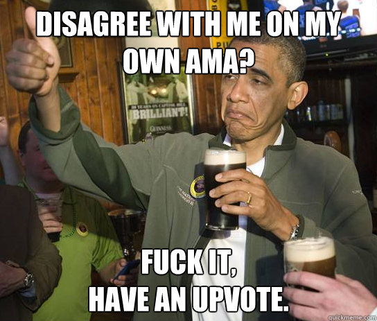 Disagree with me on my own AMA? fuck it,
have an upvote.  Upvoting Obama