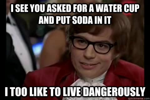 I see you asked for a water cup and put soda in it i too like to live dangerously  Dangerously - Austin Powers