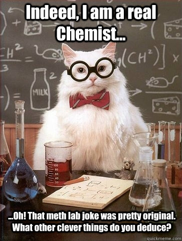 Indeed, I am a real Chemist... ...Oh! That meth lab joke was pretty original. What other clever things do you deduce? - Indeed, I am a real Chemist... ...Oh! That meth lab joke was pretty original. What other clever things do you deduce?  Chemistry Cat
