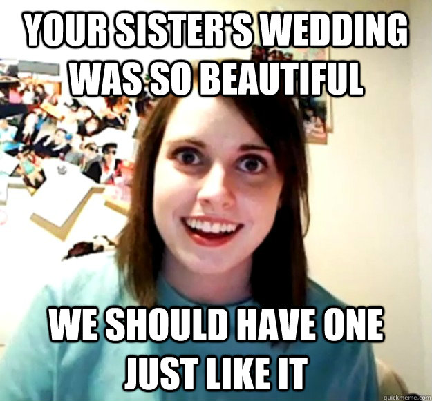 Your sister's wedding was so beautiful We should have one just like it  Overly Attached Girlfriend