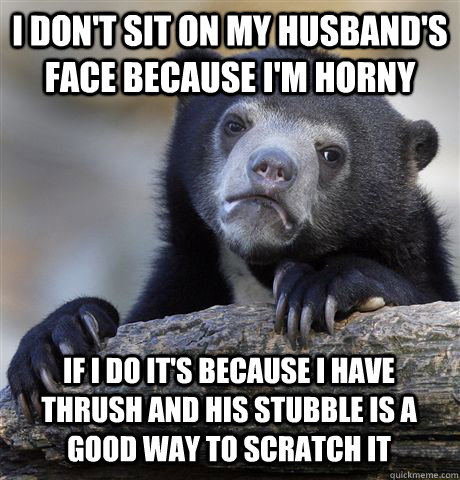 I DON'T SIT ON MY HUSBAND'S FACE BECAUSE I'M HORNY IF I DO IT'S BECAUSE I HAVE THRUSH AND HIS STUBBLE IS A GOOD WAY TO SCRATCH IT  Confession Bear