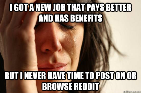 I got a new job that pays better and has benefits but I never have time to post on or browse Reddit  First World Problems
