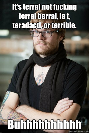 It's terral not fucking terral berral, la t, teradactl, or terrible. Buhhhhhhhhhh  Hipster Barista