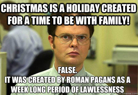 christmas is a holiday created for a time to be with family! False.
it was created by roman pagans as a week long period of lawlessness - christmas is a holiday created for a time to be with family! False.
it was created by roman pagans as a week long period of lawlessness  Schrute