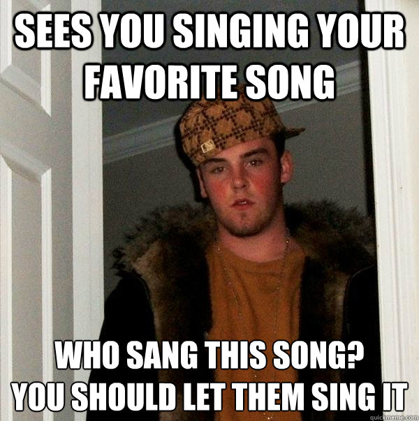 Sees you singing your favorite song Who sang this song? You should let them sing it Scumbag