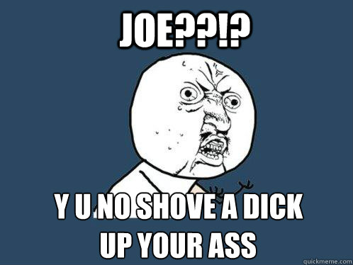 Joe??!? y u no shove a dick up your ass  Y U No
