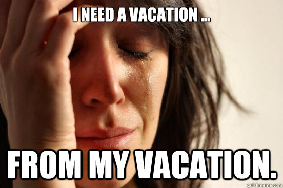 I need a vacation ... from my vacation. - I need a vacation ... from my vacation.  First World Problems