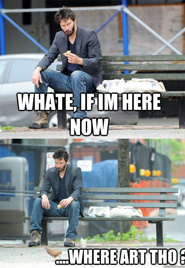 whate, if im here now ....where art tho ?  Sad Keanu