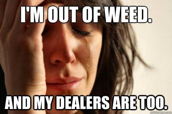 I'm out of weed. And my dealers are too.  First World Problems