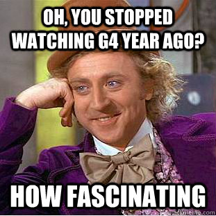Oh, you stopped watching g4 year ago? how fascinating  Condescending Wonka