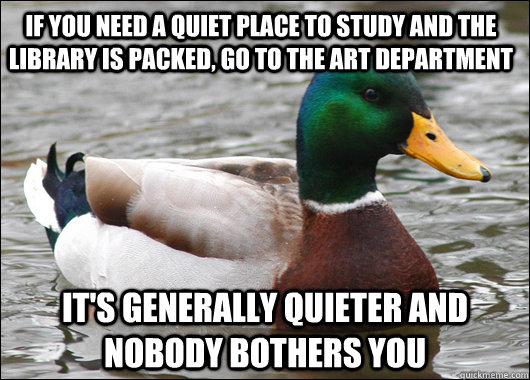 If you need a quiet place to study and the library is packed, go to the art department It's generally quieter and nobody bothers you  Actual Advice Mallard
