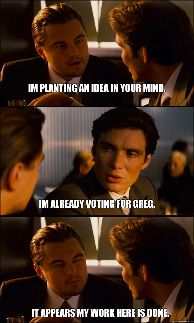 Im planting an idea in your mind. Im already voting for greg. It appears my work here is done. - Im planting an idea in your mind. Im already voting for greg. It appears my work here is done.  Inception
