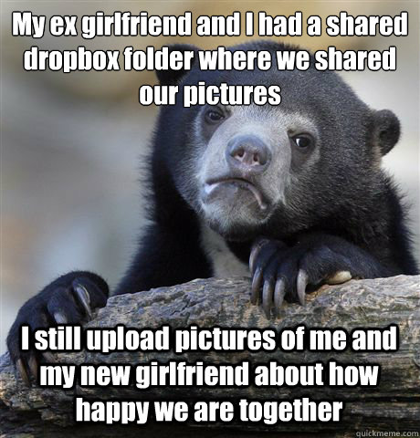My ex girlfriend and I had a shared dropbox folder where we shared our pictures I still upload pictures of me and my new girlfriend about how happy we are together  Confession Bear