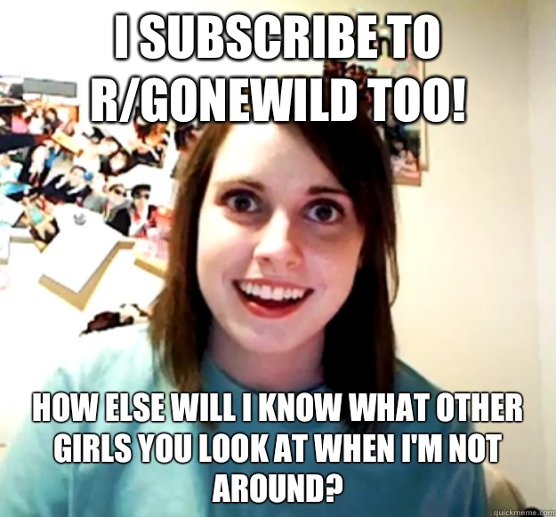 I subscribe to r/gonewild too! How else will I know what other girls you look at when I'm not around?  Overly Attached Girlfriend