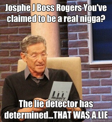 Josphe J Boss Rogers You've claimed to be a real nigga? The lie detector has determined...THAT WAS A LIE  Moderator Maury