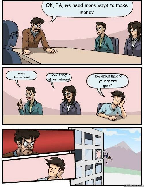 OK, EA, we need more ways to make money DLC 1 day
after release! Micro
Transactions! How about making
your games
good? - OK, EA, we need more ways to make money DLC 1 day
after release! Micro
Transactions! How about making
your games
good?  Boardroom Suggestion- Survival horror
