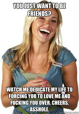 You just want to be friends? Watch me dedicate my life to forcing you to love me and fucking you over. Cheers, asshole.   Friend Zone Fiona
