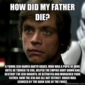 how did my father die? A young Jedi named Darth Vader, who was a pupil of mine until he turned to evil, helped the Empire hunt down and destroy the Jedi knights. He betrayed and murdered your father. Now the Jedi are all but extinct. Vader was seduced by  - how did my father die? A young Jedi named Darth Vader, who was a pupil of mine until he turned to evil, helped the Empire hunt down and destroy the Jedi knights. He betrayed and murdered your father. Now the Jedi are all but extinct. Vader was seduced by   Luke Skywalker