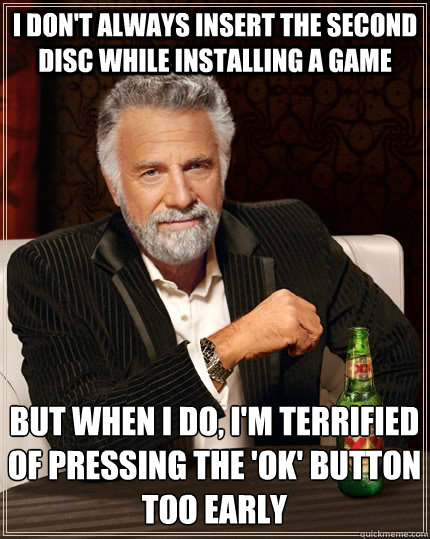 I don't always insert the second disc while installing a game But when I do, I'm terrified of pressing the 'ok' button too early  The Most Interesting Man In The World