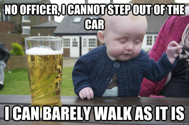 no officer, i cannot step out of the car i can barely walk as it is  drunk baby