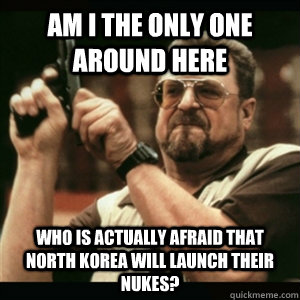 AM I THE ONLY ONE AROUND HERE who is actually afraid that north korea will launch their nukes? - AM I THE ONLY ONE AROUND HERE who is actually afraid that north korea will launch their nukes?  Am I the only one around here who knows...