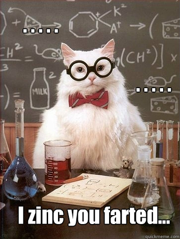 I zinc you farted... . . . . .  . . . . .   Chemistry Cat