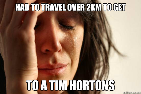 HAd to travel over 2km to get to a tim hortons  First World Problems