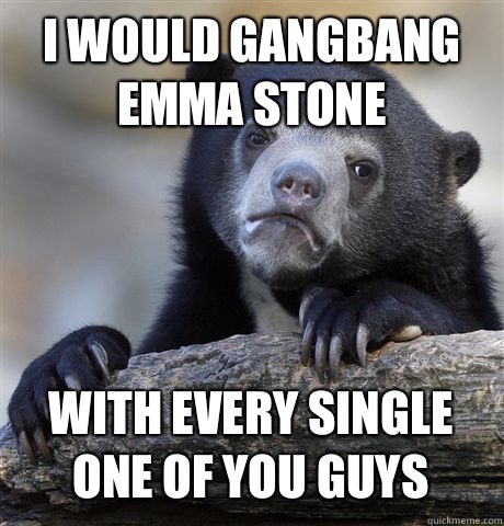 I WOULD GANGBANG EMMA STONE WITH EVERY SINGLE ONE OF YOU GUYS  Confession Bear