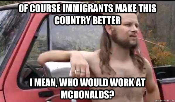Of course immigrants make this country better i mean, who would work at Mcdonalds?  Almost Politically Correct Redneck