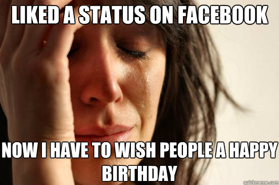 liked a status on facebook now I have to wish people a happy birthday - liked a status on facebook now I have to wish people a happy birthday  First World Problems