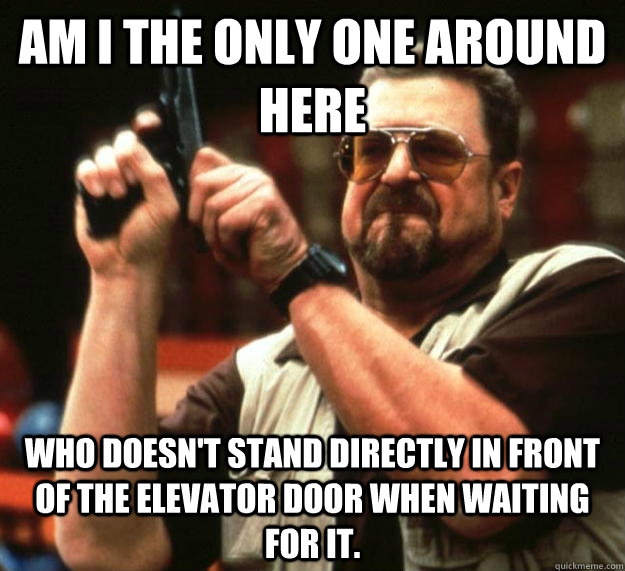 am I the only one around here Who doesn't stand directly in front of the elevator door when waiting for it.    Angry Walter
