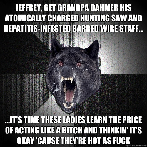 jeffrey, get grandpa dahmer his atomically charged hunting saw and hepatitis-infested barbed wire staff... ...it's time these ladies learn the price of acting like a bitch and thinkin' it's okay 'cause they're hot as fuck  Insanity Wolf