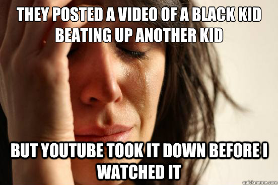 They posted a video of a black kid beating up another kid but youtube took it down before i watched it - They posted a video of a black kid beating up another kid but youtube took it down before i watched it  First World Problems