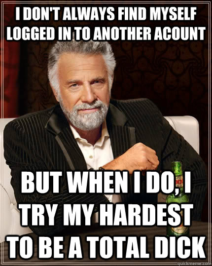 I don't always find myself logged in to another acount But when I do, I try my hardest to be a total dick  The Most Interesting Man In The World