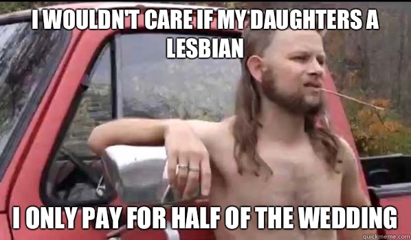 I wouldn't care if my daughters a lesbian I only pay for half of the wedding   Almost Politically Correct Redneck