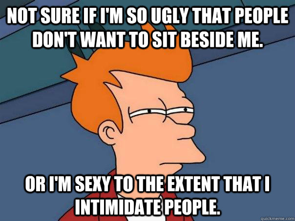 Not sure if I'm so ugly that people don't want to sit beside me. Or I'm sexy to the extent that I intimidate people. - Not sure if I'm so ugly that people don't want to sit beside me. Or I'm sexy to the extent that I intimidate people.  Futurama Fry