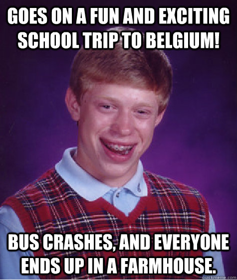 Goes on a fun and exciting school trip to Belgium! Bus crashes, and everyone ends up in a farmhouse.   Bad Luck Brian