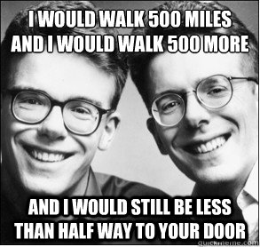 I would walk 500 miles
And I would walk 500 more and i would still be less than half way to your door - I would walk 500 miles
And I would walk 500 more and i would still be less than half way to your door  Misc