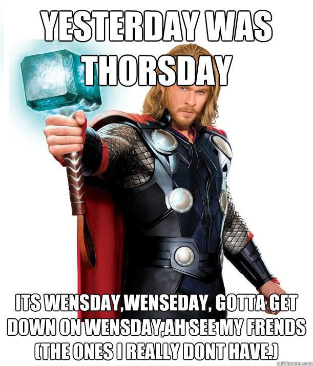 yesterday was THORSDAY its wensday,wenseday, gotta get down on wensday,ah see my frends (the ones I really dont have.)  Advice Thor