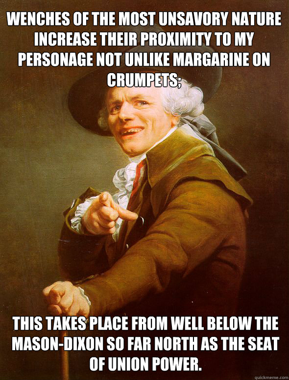 Wenches of the most unsavory nature increase their proximity to my personage not unlike margarine on crumpets; this takes place from well below the Mason-Dixon so far north as the seat of Union Power. - Wenches of the most unsavory nature increase their proximity to my personage not unlike margarine on crumpets; this takes place from well below the Mason-Dixon so far north as the seat of Union Power.  Joseph Ducreux