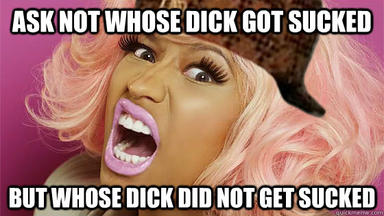 ask not whose dick got sucked but whose dick did not get sucked  