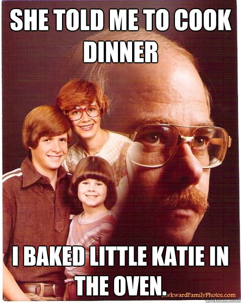 She told me to cook dinner I baked little katie in the oven.  Vengeance Dad