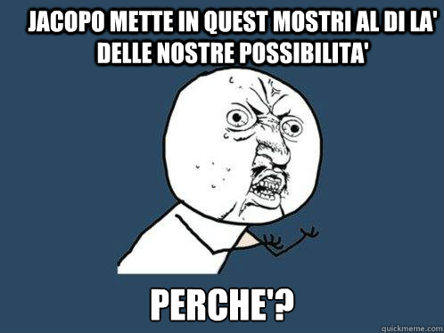 Jacopo mette in quest mostri al di lA' delle nostre possibilita' perche'?  Y U No