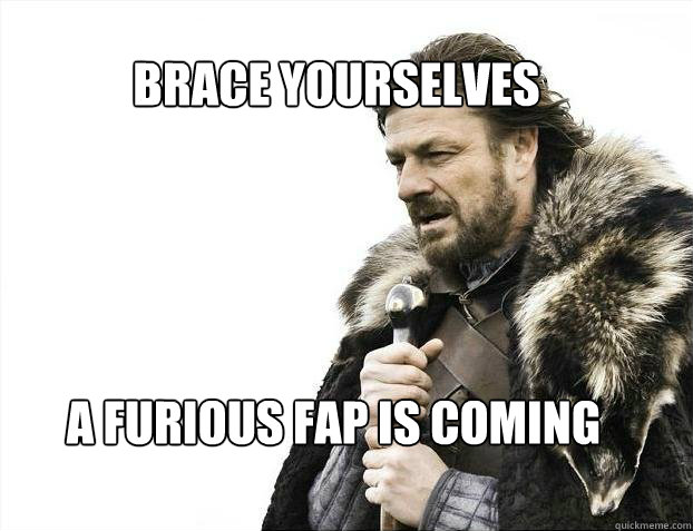 BRACE YOURSELves a furious fap is coming  BRACE YOURSELF SOLO QUEUE