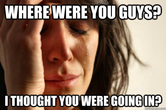 Where were you guys? I thought you were going in?  First World Problems