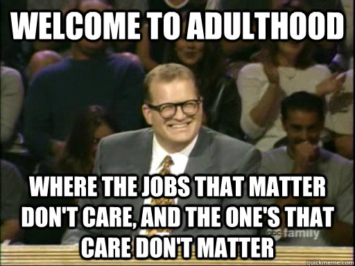 welcome to adulthood where the jobs that matter don't care, and the one's that care don't matter  Whos Line Is It Anyway