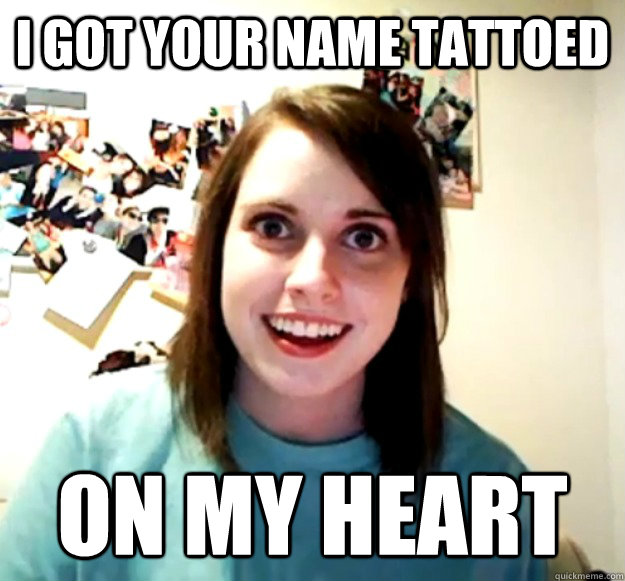 i got your name tattoed on my heart  Overly Attached Girlfriend