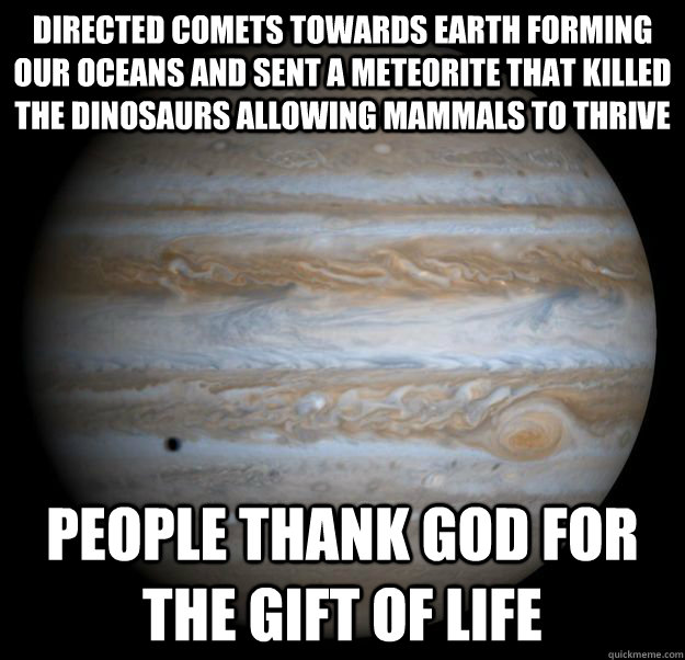 Directed comets towards Earth forming our oceans and sent a meteorite that killed the dinosaurs allowing mammals to thrive People thank god for the gift of life  