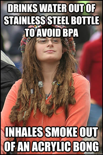 Drinks water out of stainless steel bottle to avoid BPA inhales smoke out of an acrylic bong  College Liberal