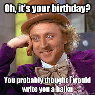 Oh, it's your birthday? You probably thought I would write you a haiku  Condescending Wonka
